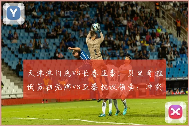 天津津门虎vs长春亚泰:贝里奇推倒苏祖无牌vs亚泰抗议领黄,冲突一触即发