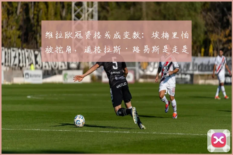 维拉欧冠资格或成变数：埃梅里怕被挖角，道格拉斯·路易斯是走是留？