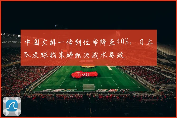 中国女排一传到位率降至40%,日本队发球找朱婷轮次战术奏效