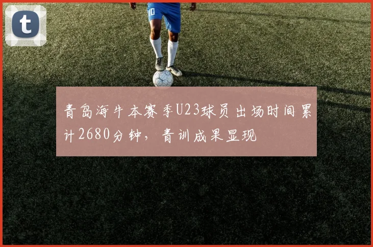青岛海牛本赛季U23球员出场时间累计2680分钟,青训成果显现