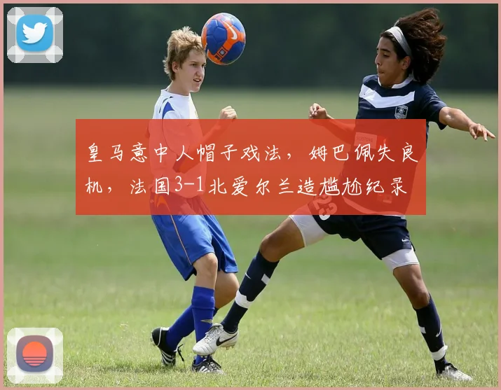 皇马意中人帽子戏法，姆巴佩失良机，法国3-1北爱尔兰造尴尬纪录