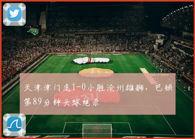 天津津门虎1-0小胜沧州雄狮,巴顿第89分钟头球绝杀