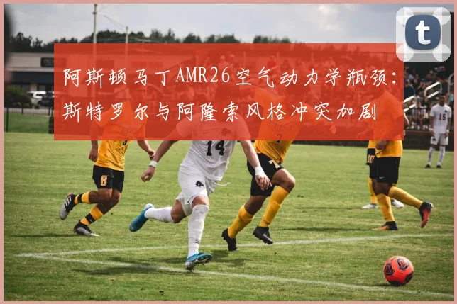 阿斯顿马丁AMR26空气动力学瓶颈:斯特罗尔与阿隆索风格冲突加剧