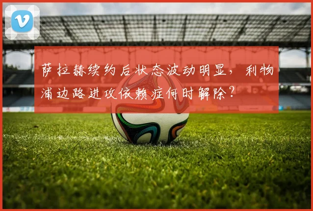 萨拉赫续约后状态波动明显,利物浦边路进攻依赖症何时解除?